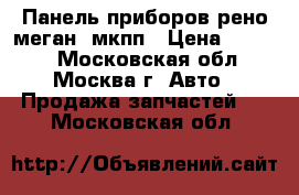 Панель приборов рено меган  мкпп › Цена ­ 1 500 - Московская обл., Москва г. Авто » Продажа запчастей   . Московская обл.